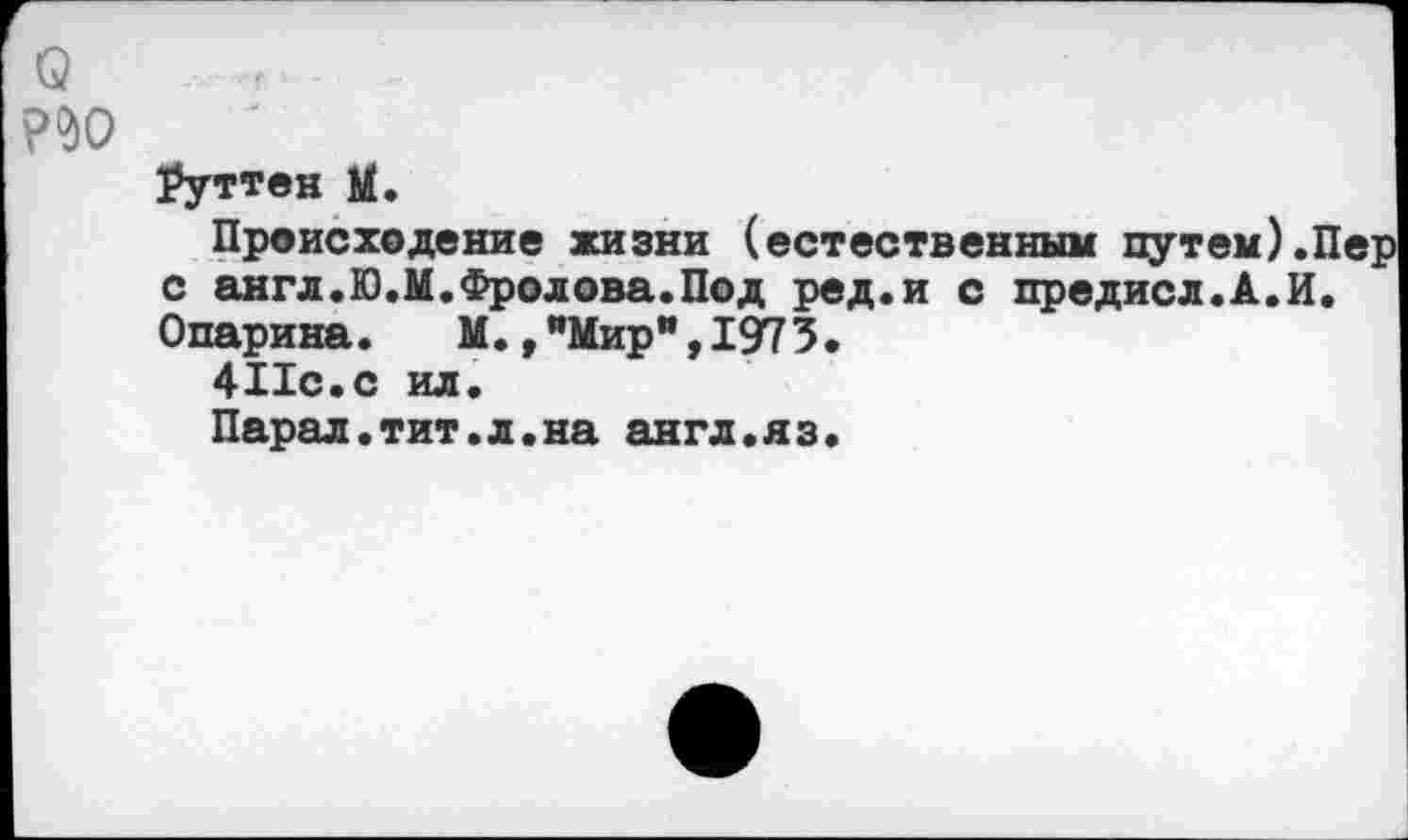 ﻿Q
Ауттен M.
Происходение жизни (естественным путем).П с англ.Ю.М.Фролова.Под ред.и с предисл.А.И. Опарина. М.,"Мир",1973.
411с.с ил.
Парад.тит.л.на англ.яз.